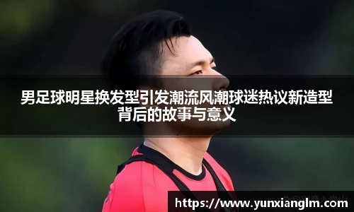 男足球明星换发型引发潮流风潮球迷热议新造型背后的故事与意义