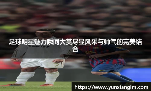 足球明星魅力瞬间大赏尽显风采与帅气的完美结合